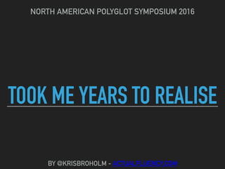 TOOK ME YEARS TO REALISE
NORTH AMERICAN POLYGLOT SYMPOSIUM 2016
BY @KRISBROHOLM - ACTUALFLUENCY.COM
 