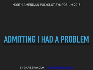 ADMITTING I HAD A PROBLEM
NORTH AMERICAN POLYGLOT SYMPOSIUM 2016
BY @KRISBROHOLM - ACTUALFLUENCY.COM
 
