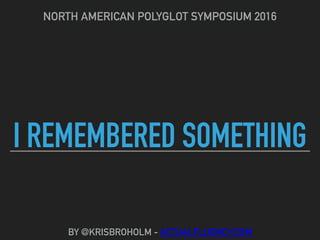 I REMEMBERED SOMETHING
NORTH AMERICAN POLYGLOT SYMPOSIUM 2016
BY @KRISBROHOLM - ACTUALFLUENCY.COM
 