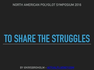 TO SHARE THE STRUGGLES
NORTH AMERICAN POLYGLOT SYMPOSIUM 2016
BY @KRISBROHOLM - ACTUALFLUENCY.COM
 