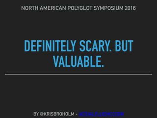 DEFINITELY SCARY. BUT
VALUABLE.
NORTH AMERICAN POLYGLOT SYMPOSIUM 2016
BY @KRISBROHOLM - ACTUALFLUENCY.COM
 