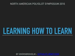 LEARNING HOW TO LEARN
NORTH AMERICAN POLYGLOT SYMPOSIUM 2016
BY @KRISBROHOLM - ACTUALFLUENCY.COM
 