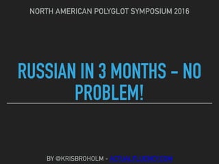 RUSSIAN IN 3 MONTHS - NO
PROBLEM!
NORTH AMERICAN POLYGLOT SYMPOSIUM 2016
BY @KRISBROHOLM - ACTUALFLUENCY.COM
 