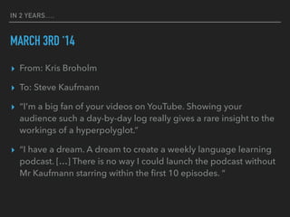 IN 2 YEARS….
MARCH 3RD ‘14
▸ From: Kris Broholm
▸ To: Steve Kaufmann
▸ “I'm a big fan of your videos on YouTube. Showing your
audience such a day-by-day log really gives a rare insight to the
workings of a hyperpolyglot.”
▸ “I have a dream. A dream to create a weekly language learning
podcast. […] There is no way I could launch the podcast without
Mr Kaufmann starring within the first 10 episodes. “
 