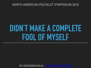 DIDN’T MAKE A COMPLETE
FOOL OF MYSELF
NORTH AMERICAN POLYGLOT SYMPOSIUM 2016
BY @KRISBROHOLM - ACTUALFLUENCY.COM
 