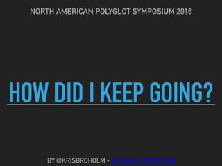 HOW DID I KEEP GOING?
NORTH AMERICAN POLYGLOT SYMPOSIUM 2016
BY @KRISBROHOLM - ACTUALFLUENCY.COM
 
