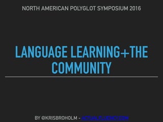 LANGUAGE LEARNING+THE
COMMUNITY
NORTH AMERICAN POLYGLOT SYMPOSIUM 2016
BY @KRISBROHOLM - ACTUALFLUENCY.COM
 