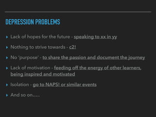 DEPRESSION PROBLEMS
▸ Lack of hopes for the future - speaking to xx in yy
▸ Nothing to strive towards - c2!
▸ No ‘purpose’ - to share the passion and document the journey
▸ Lack of motivation - feeding off the energy of other learners,
being inspired and motivated
▸ Isolation - go to NAPS! or similar events
▸ And so on…..
 