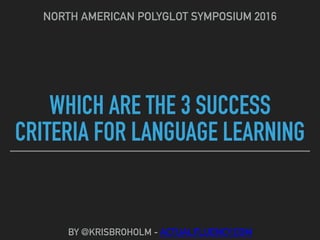 WHICH ARE THE 3 SUCCESS
CRITERIA FOR LANGUAGE LEARNING
NORTH AMERICAN POLYGLOT SYMPOSIUM 2016
BY @KRISBROHOLM - ACTUALFLUENCY.COM
 