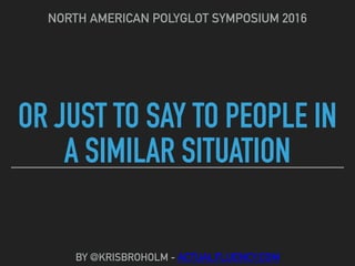 OR JUST TO SAY TO PEOPLE IN
A SIMILAR SITUATION
NORTH AMERICAN POLYGLOT SYMPOSIUM 2016
BY @KRISBROHOLM - ACTUALFLUENCY.COM
 