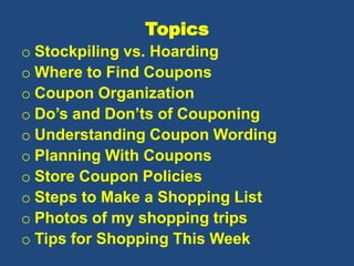 Topics
o Stockpiling vs. Hoarding
o Where to Find Coupons
o Coupon Organization
o Do’s and Don’ts of Couponing
o Understanding Coupon Wording
o Planning With Coupons
o Store Coupon Policies
o Steps to Make a Shopping List
o Photos of my shopping trips
o Tips for Shopping This Week
 