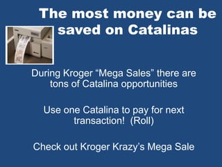 The most money can be
saved on Catalinas
During Kroger “Mega Sales” there are
tons of Catalina opportunities
Use one Catalina to pay for next
transaction! (Roll)
Check out Kroger Krazy’s Mega Sale
 