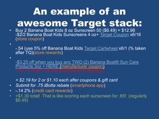 An example of an
awesome Target stack:
• Buy 2 Banana Boat Kids 8 oz Sunscreen 50 ($6.49) = $12.98
-$2/2 Banana Boat Kids Sunscreens 4 oz+ Target Coupon x6/16
(store coupon)
•
-.54 (use 5% off Banana Boat Kids Target Cartwheel x6/1 (% taken
after TQ)(store rewards)
•
-$3.25 off when you buy any TWO (2) Banana Boat® Sun Care
Products 3oz + HERE (manufacturer coupon)
= $7.19 OOP - $5 Gift Card Back for buying 2
= $2.19 for 2 or $1.10 each after coupons & gift card
• Submit for .75 iBotta rebate (smartphone app)
• -.14 2% (credit card rewards)
• =$1.30 total! That is like scoring each sunscreen for .65! (regularly
$6.49)
 
