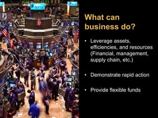 What can 
business do? 
• Leverage assets, 
efficiencies, and resources 
(Financial, management, 
supply chain, etc.) 
• Demonstrate rapid action 
• Provide flexible funds 
 