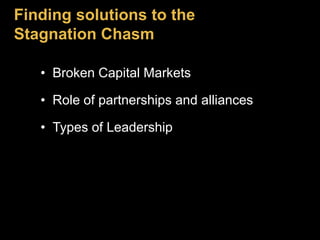 Finding solutions to the 
Stagnation Chasm 
• Broken Capital Markets 
• Role of partnerships and alliances 
• Types of Leadership 
 