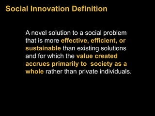Social Innovation Definition 
A novel solution to a social problem 
that is more effective, efficient, or 
sustainable than existing solutions 
and for which the value created 
accrues primarily to society as a 
whole rather than private individuals. 
 
