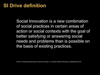 SI Drive definition 
Social Innovation is a new combination 
of social practices in certain areas of 
action or social contexts with the goal of 
better satisfying or answering social 
needs and problems than is possible on 
the basis of existing practices. 
SI drive: Theoretical Approaches to Social Innovation – A Critical Literature Review [p. 2] September 2014 
 