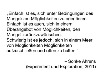 „Einfach ist es, sich unter Bedingungen des
Mangels an Möglichkeiten zu orientieren.
Einfach ist es auch, sich in einem
Überangebot von Möglichkeiten, den
Mangel zurückzuwünschen. 
Schwierig ist es jedoch, sich in einem Meer
von Möglichkeiten Möglichkeiten
aufzuschließen und offen zu halten.“

                               – Sönke Ahrens
          (Experiment und Exploration, 2011)
 