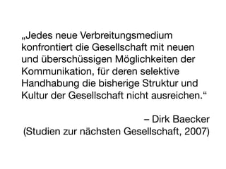 „Jedes neue Verbreitungsmedium
konfrontiert die Gesellschaft mit neuen
und überschüssigen Möglichkeiten der
Kommunikation, für deren selektive
Handhabung die bisherige Struktur und
Kultur der Gesellschaft nicht ausreichen.“ 
                                          
                            – Dirk Baecker
 (Studien zur nächsten Gesellschaft, 2007)

 