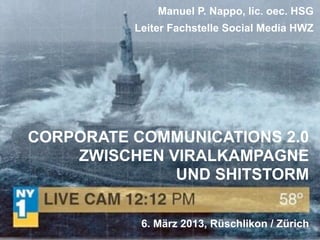 Manuel P. Nappo, lic. oec. HSG
          Leiter Fachstelle Social Media HWZ




CORPORATE COMMUNICATIONS 2.0
    ZWISCHEN VIRALKAMPAGNE
              UND SHITSTORM

           6. März 2013, Rüschlikon / Zürich
 