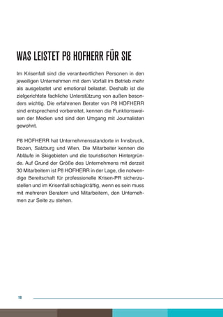 Was leistet P8 HOFHERR für Sie
Im Krisenfall sind die verantwortlichen Personen in den
jeweiligen Unternehmen mit dem Vorfall im Betrieb mehr
als ausgelastet und emotional belastet. Deshalb ist die
zielgerichtete fachliche Unterstützung von außen beson-
ders wichtig. Die erfahrenen Berater von P8 HOFHERR
sind entsprechend vorbereitet, kennen die Funktionswei-
sen der Medien und sind den Umgang mit Journalisten
gewohnt.

P8 HOFHERR hat Unternehmensstandorte in Innsbruck,
Bozen, Salzburg und Wien. Die Mitarbeiter kennen die
Abläufe in Skigebieten und die touristischen Hintergrün-
de. Auf Grund der Größe des Unternehmens mit derzeit
30 Mitarbeitern ist P8 HOFHERR in der Lage, die notwen-
dige Bereitschaft für professionelle Krisen-PR sicherzu-
stellen und im Krisenfall schlagkräftig, wenn es sein muss
mit mehreren Beratern und Mitarbeitern, den Unterneh-
men zur Seite zu stehen.




10
 