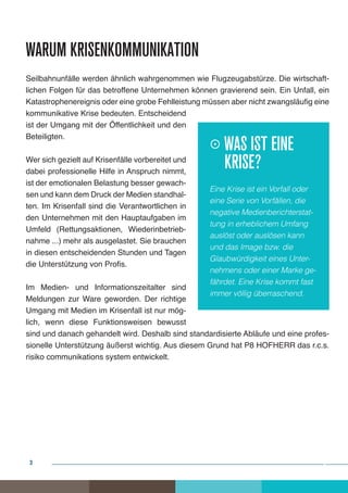 Warum Krisenkommunikation
Seilbahnunfälle werden ähnlich wahrgenommen wie Flugzeugabstürze. Die wirtschaft-
lichen Folgen für das betroffene Unternehmen können gravierend sein. Ein Unfall, ein
Katastrophenereignis oder eine grobe Fehlleistung müssen aber nicht zwangsläufig eine
kommunikative Krise bedeuten. Entscheidend
ist der Umgang mit der Öffentlichkeit und den
Beteiligten.
                                                   Was ist eine 		
Wer sich gezielt auf Krisenfälle vorbereitet und
dabei professionelle Hilfe in Anspruch nimmt,
                                                   	Krise?
ist der emotionalen Belastung besser gewach-
                                                   Eine Krise ist ein Vorfall oder
sen und kann dem Druck der Medien standhal-
                                                   eine Serie von Vorfällen, die
ten. Im Krisenfall sind die Verantwortlichen in
                                                   negative Medienberichterstat-
den Unternehmen mit den Hauptaufgaben im
                                                   tung in erheblichem Umfang
Umfeld (Rettungsaktionen, Wiederinbetrieb-
                                                   auslöst oder auslösen kann
nahme ...) mehr als ausgelastet. Sie brauchen
                                                   und das Image bzw. die
in diesen entscheidenden Stunden und Tagen
                                                   Glaubwürdigkeit eines Unter-
die Unterstützung von Profis.
                                                   nehmens oder einer Marke ge-
                                                   fährdet. Eine Krise kommt fast
Im Medien- und Informationszeitalter sind
                                                   immer völlig überraschend.
Meldungen zur Ware geworden. Der richtige
Umgang mit Medien im Krisenfall ist nur mög-
lich, wenn diese Funktionsweisen bewusst
sind und danach gehandelt wird. Deshalb sind standardisierte Abläufe und eine profes-
sionelle Unterstützung äußerst wichtig. Aus diesem Grund hat P8 HOFHERR das r.c.s.
risiko communikations system entwickelt.




 3                                                                                   3
 