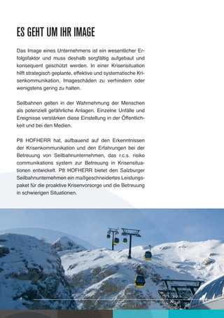 es geht um ihr image
Das Image eines Unternehmens ist ein wesentlicher Er-
folgsfaktor und muss deshalb sorgfältig aufgebaut und
konsequent geschützt werden. In einer Krisensituation
hilft strategisch geplante, effektive und systematische Kri-
senkommunikation, Imageschäden zu verhindern oder
wenigstens gering zu halten.

Seilbahnen gelten in der Wahrnehmung der Menschen
als potenziell gefährliche Anlagen. Einzelne Unfälle und
Ereignisse verstärken diese Einstellung in der Öffentlich-
keit und bei den Medien.

P8 HOFHERR hat, aufbauend auf den Erkenntnissen
der Krisenkommunikation und den Erfahrungen bei der
Betreuung von Seilbahnunternehmen, das r.c.s. risiko
communikations system zur Betreuung in Krisensitua-
tionen entwickelt. P8 HOFHERR bietet den Salzburger
Seilbahnunternehmen ein maßgeschneidertes Leistungs-
paket für die proaktive Krisenvorsorge und die Betreuung
in schwierigen Situationen.




 44
  4
 
