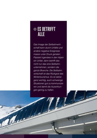 Es betrifft
    	alle
    Das Image der Seilbahnwirt-
    schaft kann durch Unfälle und
    andere negative Ereignisse
    massiv unter Druck geraten.
    Passiert irgendwo in den Alpen
    ein Unfall, dann betrifft das
    nicht nur das eine Seilbahn-
    unternehmen, sondern die
    ganze Branche. Die Seilbahn-
    wirtschaft ist das Rückgrat des
    Wintertourismus. Es ist daher
    ganz wichtig, auch schwierige
    Situationen gut zu kommunizie-
    ren und damit die Auswirkun-
    gen gering zu halten.




5                                     5
 