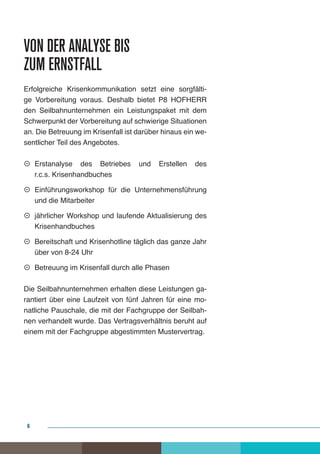 Von der Analyse bis
zum Ernstfall
Erfolgreiche Krisenkommunikation setzt eine sorgfälti-
ge Vorbereitung voraus. Deshalb bietet P8 HOFHERR
den Seilbahnunternehmen ein Leistungspaket mit dem
Schwerpunkt der Vorbereitung auf schwierige Situationen
an. Die Betreuung im Krisenfall ist darüber hinaus ein we-
sentlicher Teil des Angebotes.

 Erstanalyse des Betriebes        und   Erstellen   des
   r.c.s. Krisenhandbuches

 Einführungsworkshop für die Unternehmensführung
   und die Mitarbeiter

 jährlicher Workshop und laufende Aktualisierung des
   Krisenhandbuches

 Bereitschaft und Krisenhotline täglich das ganze Jahr
   über von 8-24 Uhr

 Betreuung im Krisenfall durch alle Phasen

Die Seilbahnunternehmen erhalten diese Leistungen ga-
rantiert über eine Laufzeit von fünf Jahren für eine mo-
natliche Pauschale, die mit der Fachgruppe der Seilbah-
nen verhandelt wurde. Das Vertragsverhältnis beruht auf
einem mit der Fachgruppe abgestimmten Mustervertrag.




 6
 