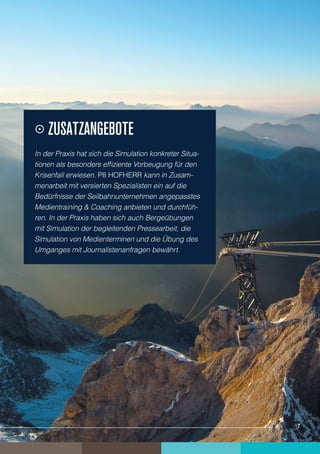    Zusatzangebote
    In der Praxis hat sich die Simulation konkreter Situa-
    tionen als besonders effiziente Vorbeugung für den
    Krisenfall erwiesen. P8 HOFHERR kann in Zusam-
    menarbeit mit versierten Spezialisten ein auf die
    Bedürfnisse der Seilbahnunternehmen angepasstes
    Medientraining & Coaching anbieten und durchfüh-
    ren. In der Praxis haben sich auch Bergeübungen
    mit Simulation der begleitenden Pressearbeit, die
    Simulation von Medienterminen und die Übung des
    Umganges mit Journalistenanfragen bewährt.




7                                                            7
 