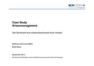 Case Study
Krisenmanagement

Wie Dornbracht eine existenzbedrohende Krise meistert




Matthias Hämmerle MBCI
BCM-News



Dezember 2012
Alle Rechte bei BCM-News, keine Veröffentlichung ohne ausdrückliche Genehmigung
 