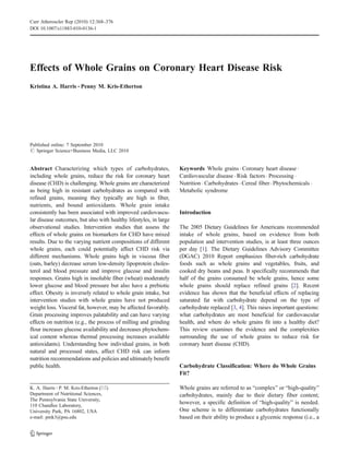Curr Atheroscler Rep (2010) 12:368–376
DOI 10.1007/s11883-010-0136-1




Effects of Whole Grains on Coronary Heart Disease Risk
Kristina A. Harris & Penny M. Kris-Etherton




Published online: 7 September 2010
# Springer Science+Business Media, LLC 2010


Abstract Characterizing which types of carbohydrates,              Keywords Whole grains . Coronary heart disease .
including whole grains, reduce the risk for coronary heart         Cardiovascular disease . Risk factors . Processing .
disease (CHD) is challenging. Whole grains are characterized       Nutrition . Carbohydrates . Cereal fiber . Phytochemicals .
as being high in resistant carbohydrates as compared with          Metabolic syndrome
refined grains, meaning they typically are high in fiber,
nutrients, and bound antioxidants. Whole grain intake
consistently has been associated with improved cardiovascu-        Introduction
lar disease outcomes, but also with healthy lifestyles, in large
observational studies. Intervention studies that assess the        The 2005 Dietary Guidelines for Americans recommended
effects of whole grains on biomarkers for CHD have mixed           intake of whole grains, based on evidence from both
results. Due to the varying nutrient compositions of different     population and intervention studies, is at least three ounces
whole grains, each could potentially affect CHD risk via           per day [1]. The Dietary Guidelines Advisory Committee
different mechanisms. Whole grains high in viscous fiber           (DGAC) 2010 Report emphasizes fiber-rich carbohydrate
(oats, barley) decrease serum low-density lipoprotein choles-      foods such as whole grains and vegetables, fruits, and
terol and blood pressure and improve glucose and insulin           cooked dry beans and peas. It specifically recommends that
responses. Grains high in insoluble fiber (wheat) moderately       half of the grains consumed be whole grains, hence some
lower glucose and blood pressure but also have a prebiotic         whole grains should replace refined grains [2]. Recent
effect. Obesity is inversely related to whole grain intake, but    evidence has shown that the beneficial effects of replacing
intervention studies with whole grains have not produced           saturated fat with carbohydrate depend on the type of
weight loss. Visceral fat, however, may be affected favorably.     carbohydrate replaced [3, 4]. This raises important questions:
Grain processing improves palatability and can have varying        what carbohydrates are most beneficial for cardiovascular
effects on nutrition (e.g., the process of milling and grinding    health, and where do whole grains fit into a healthy diet?
flour increases glucose availability and decreases phytochem-      This review examines the evidence and the complexities
ical content whereas thermal processing increases available        surrounding the use of whole grains to reduce risk for
antioxidants). Understanding how individual grains, in both        coronary heart disease (CHD).
natural and processed states, affect CHD risk can inform
nutrition recommendations and policies and ultimately benefit
public health.                                                     Carbohydrate Classification: Where do Whole Grains
                                                                   Fit?

K. A. Harris : P. M. Kris-Etherton (*)                             Whole grains are referred to as “complex” or “high-quality”
Department of Nutritional Sciences,                                carbohydrates, mainly due to their dietary fiber content;
The Pennsylvania State University,
110 Chandlee Laboratory,
                                                                   however, a specific definition of “high-quality” is needed.
University Park, PA 16802, USA                                     One scheme is to differentiate carbohydrates functionally
e-mail: pmk3@psu.edu                                               based on their ability to produce a glycemic response (i.e., a
 