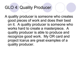 GLO 4: Quality Producer A quality producer is someone who creates good pieces of work and does their best on it.  A quality producer is someone who works hard to create a masterpiece.  A quality producer is able to produce and recognize good work.  My OR card and project Icarus are great examples of a quality producer. 