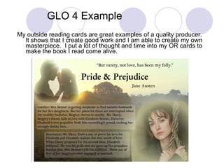 GLO 4 Example My outside reading cards are great examples of a quality producer.  It shows that I create good work and I am able to create my own masterpiece.  I put a lot of thought and time into my OR cards to make the book I read come alive. 