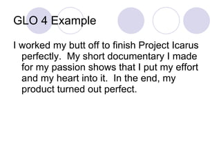 GLO 4 Example I worked my butt off to finish Project Icarus perfectly.  My short documentary I made for my passion shows that I put my effort and my heart into it.  In the end, my product turned out perfect. 