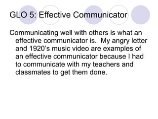 GLO 5: Effective Communicator Communicating well with others is what an effective communicator is.  My angry letter and 1920’s music video are examples of an effective communicator because I had to communicate with my teachers and classmates to get them done. 