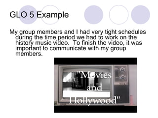 GLO 5 Example My group members and I had very tight schedules during the time period we had to work on the history music video.  To finish the video, it was important to communicate with my group members.  