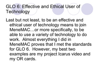 GLO 6: Effective and Ethical User of Technology Last but not least, to be an effective and ethical user of technology means to join MeneMAC…or more specifically, to be able to use a variety of technology to do  work.  Almost everything I did in MeneMAC proves that I met the standards for GLO 6.  However, my best two examples are my project Icarus video and my OR cards. 