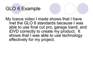 GLO 6 Example My Icarus video I made shows that I have met the GLO 6 standards because I was able to use final cut pro, garage band, and iDVD correctly to create my product.  It shows that I was able to use technology effectively for my project. 