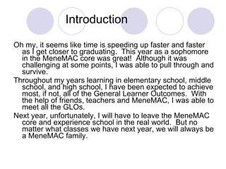 Introduction Oh my, it seems like time is speeding up faster and faster as I get closer to graduating.  This year as a sophomore in the MeneMAC core was great!  Although it was challenging at some points, I was able to pull through and survive.  Throughout my years learning in elementary school, middle school, and high school, I have been expected to achieve most, if not, all of the General Learner Outcomes.  With the help of friends, teachers and MeneMAC, I was able to meet all the GLOs.  Next year, unfortunately, I will have to leave the MeneMAC core and experience school in the real world.  But no matter what classes we have next year, we will always be a MeneMAC family.  
