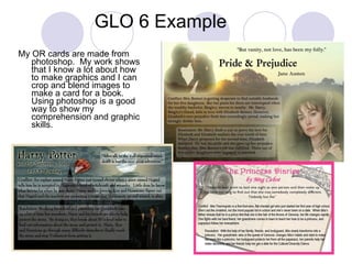 GLO 6 Example My OR cards are made from photoshop.  My work shows that I know a lot about how to make graphics and I can crop and blend images to make a card for a book.  Using photoshop is a good way to show my comprehension and graphic skills. 