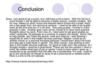 Conclusion Soon, I am going to be a junior, but I still have a lot to learn.  With the GLOs in mind though, I will be able to become a better person, a better student.  But for now, based on what I know and learned about school and myself, there are a few goals that I am striving to achieve.  I want to be able to do quality work all the time and turn it in on time.  This past quarter, I turned in a few projects in late.  Another goal I also set for myself is to have more positive thoughts about my work. From now on, I also want to get good grades so when I graduate, I'll graduate as a summa or magna cum laude.  Since I like to help people, and I also like sports, math and science, I was thinking I would like to work in the health services pathway. Maybe I could be an athletic trainer or a physical therapist because I would learn about the body and also get to help those in sports. The other career I was looking at was also in the health services pathway. I'm good at math and I like science, so I thought maybe I could be a pharmacist. These are the two careers I have in mind. No matter what type of job or career I want to have when I grow up, I would like to go anywhere that will offer me a scholarship. For now, I want to go to the University of Hawaii to study to be a pharmacist or athletic trainer. Here is a link to the UH website. http://manoa.hawaii.edu/pac/pharmacy.html  