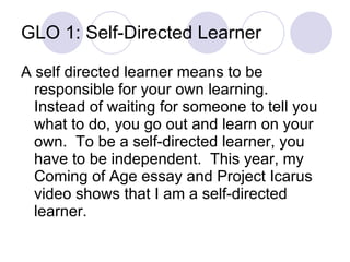 GLO 1: Self-Directed Learner A self directed learner means to be responsible for your own learning.  Instead of waiting for someone to tell you what to do, you go out and learn on your own.  To be a self-directed learner, you have to be independent.  This year, my Coming of Age essay and Project Icarus video shows that I am a self-directed learner. 