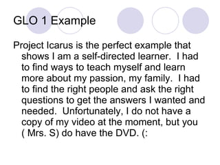 GLO 1 Example Project Icarus is the perfect example that shows I am a self-directed learner.  I had to find ways to teach myself and learn more about my passion, my family.  I had to find the right people and ask the right questions to get the answers I wanted and needed.  Unfortunately, I do not have a copy of my video at the moment, but you ( Mrs. S) do have the DVD. (: 