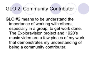GLO 2: Community Contributer GLO #2 means to be understand the importance of working with others, especially in a group, to get work done.  The Exploravision project and 1920’s music video are a few pieces of my work that demonstrates my understanding of being a community contributer. 