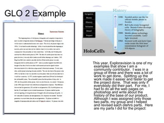 GLO 2 Example This year, Exploravision is one of my examples that show I am a community contributor.  I was in a group of three and there was a lot of work to get done.  Splitting up the work made it easier and faster to get the project done.  That was only if everybody did their part.  For me, I had to do all the web pages on photoshop and write about the history of the base of our product.  Although I was assigned only those two parts, my group and I helped and revised each otehrs parts.  Here are my parts I did for the project: 