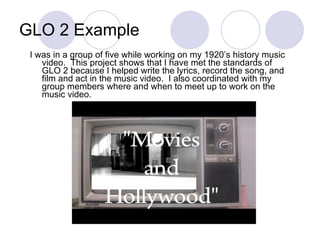 GLO 2 Example I was in a group of five while working on my 1920’s history music video.  This project shows that I have met the standards of GLO 2 because I helped write the lyrics, record the song, and film and act in the music video.  I also coordinated with my group members where and when to meet up to work on the music video.  