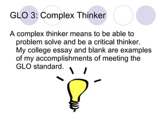 GLO 3: Complex Thinker A complex thinker means to be able to problem solve and be a critical thinker.  My college essay and blank are examples of my accomplishments of meeting the GLO standard.  
