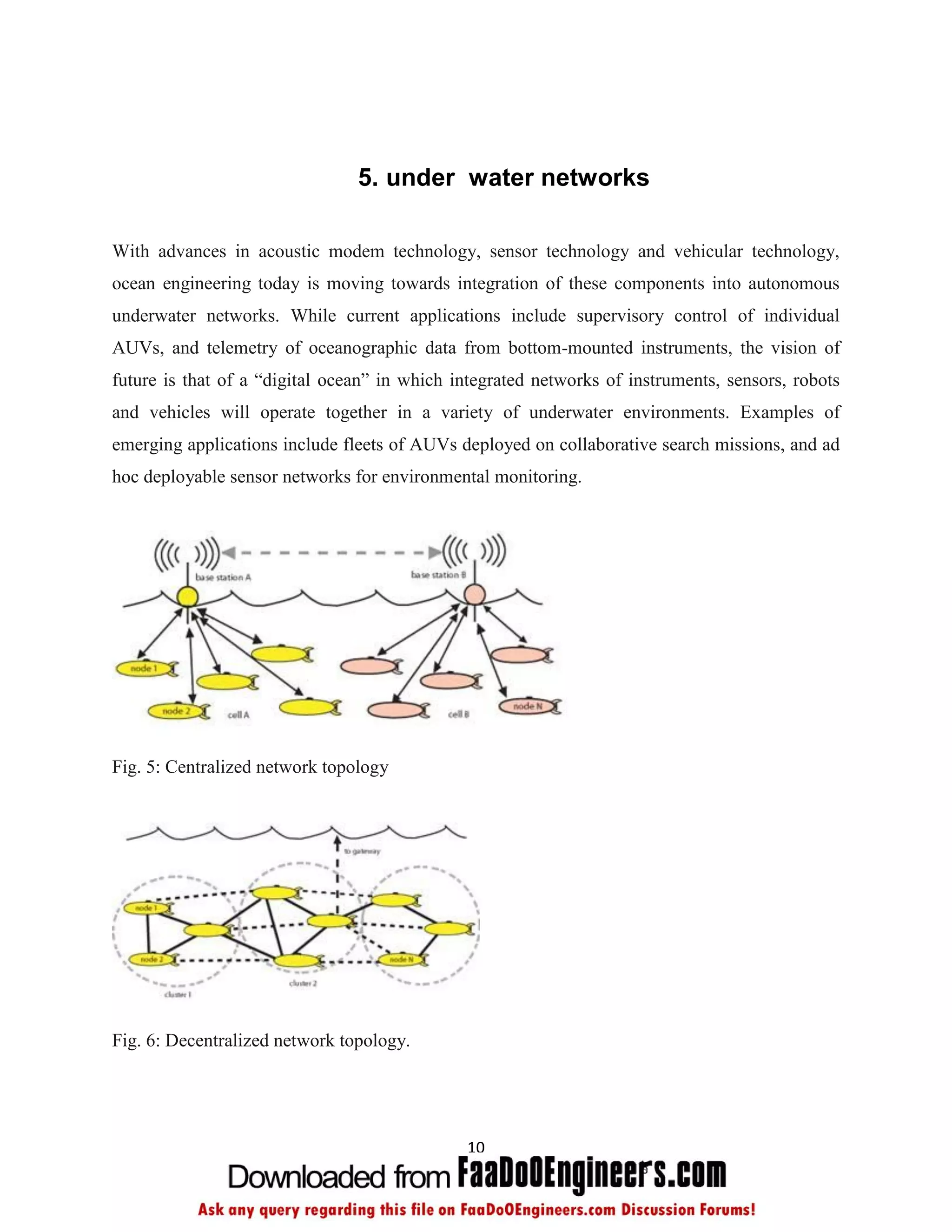 5. under water networks

With advances in acoustic modem technology, sensor technology and vehicular technology,
ocean engineering today is moving towards integration of these components into autonomous
underwater networks. While current applications include supervisory control of individual
AUVs, and telemetry of oceanographic data from bottom-mounted instruments, the vision of
future is that of a “digital ocean” in which integrated networks of instruments, sensors, robots
and vehicles will operate together in a variety of underwater environments. Examples of
emerging applications include fleets of AUVs deployed on collaborative search missions, and ad
hoc deployable sensor networks for environmental monitoring.




Fig. 5: Centralized network topology




Fig. 6: Decentralized network topology.




                                              10
 