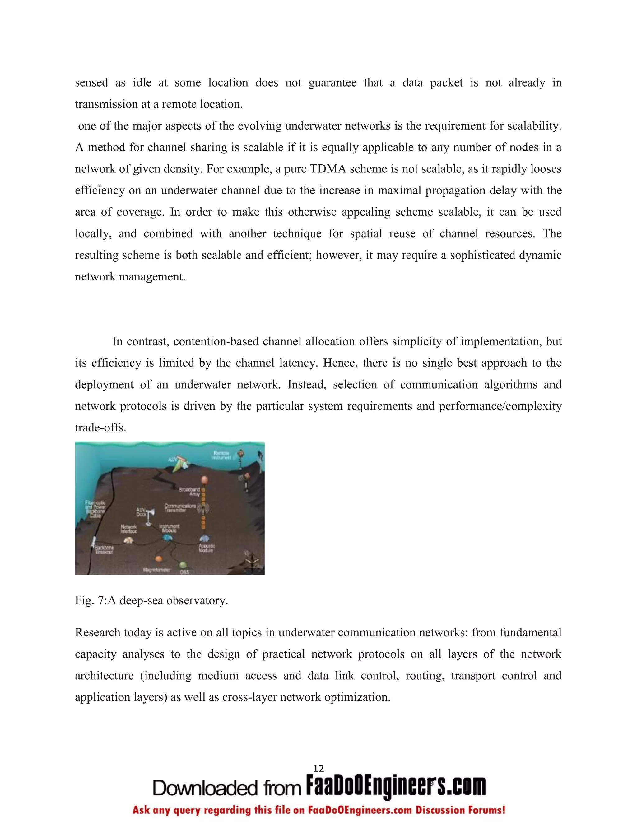sensed as idle at some location does not guarantee that a data packet is not already in
transmission at a remote location.
one of the major aspects of the evolving underwater networks is the requirement for scalability.
A method for channel sharing is scalable if it is equally applicable to any number of nodes in a
network of given density. For example, a pure TDMA scheme is not scalable, as it rapidly looses
efficiency on an underwater channel due to the increase in maximal propagation delay with the
area of coverage. In order to make this otherwise appealing scheme scalable, it can be used
locally, and combined with another technique for spatial reuse of channel resources. The
resulting scheme is both scalable and efficient; however, it may require a sophisticated dynamic
network management.




       In contrast, contention-based channel allocation offers simplicity of implementation, but
its efficiency is limited by the channel latency. Hence, there is no single best approach to the
deployment of an underwater network. Instead, selection of communication algorithms and
network protocols is driven by the particular system requirements and performance/complexity
trade-offs.




Fig. 7:A deep-sea observatory.

Research today is active on all topics in underwater communication networks: from fundamental
capacity analyses to the design of practical network protocols on all layers of the network
architecture (including medium access and data link control, routing, transport control and
application layers) as well as cross-layer network optimization.




                                                12
 